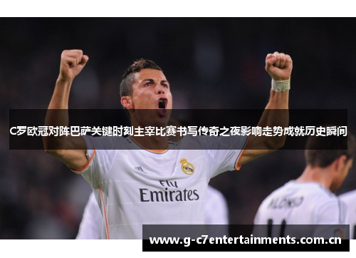 C罗欧冠对阵巴萨关键时刻主宰比赛书写传奇之夜影响走势成就历史瞬间